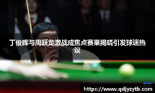 丁俊晖与周跃龙激战成焦点赛果揭晓引发球迷热议