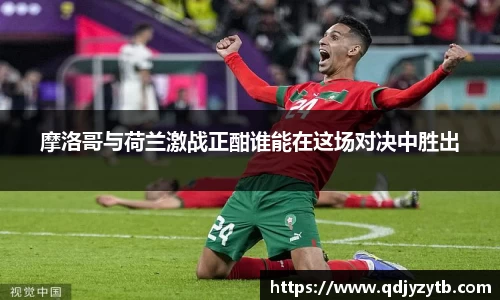 摩洛哥与荷兰激战正酣谁能在这场对决中胜出